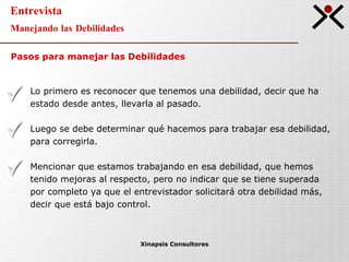 Entrevista Manejando las Debilidades Xinapsis Consultores Lo primero es reconocer que tenemos una debilidad, decir que ha estado desde antes, llevarla al pasado. Luego se debe determinar qué hacemos para trabajar esa debilidad, para corregirla. Mencionar que estamos trabajando en esa debilidad, que hemos tenido mejoras al respecto, pero no indicar que se tiene superada por completo ya que el entrevistador solicitará otra debilidad más, decir que está bajo control. Pasos para manejar las Debilidades 