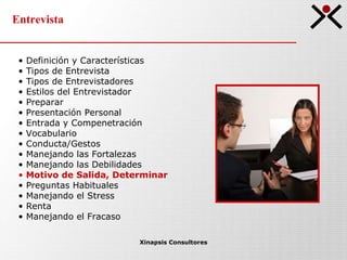Entrevista Xinapsis Consultores Definición y Características Tipos de Entrevista  Tipos de Entrevistadores Estilos del Entrevistador Preparar Presentación Personal Entrada y Compenetración Vocabulario Conducta/Gestos Manejando las Fortalezas Manejando las Debilidades Motivo de Salida, Determinar Preguntas Habituales Manejando el Stress Renta Manejando el Fracaso 