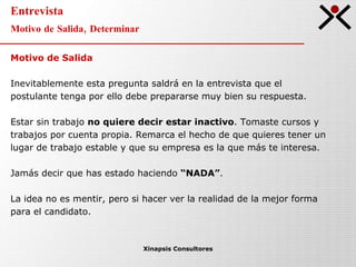 Entrevista Motivo de Salida, Determinar Xinapsis Consultores Motivo de Salida Inevitablemente esta pregunta saldrá en la entrevista que el postulante tenga por ello debe prepararse muy bien su respuesta.  Estar sin trabajo  no quiere decir estar inactivo . Tomaste cursos y  trabajos por cuenta propia. Remarca el hecho de que quieres tener un  lugar de trabajo estable y que su empresa es la que más te interesa. Jamás decir que has estado haciendo  “NADA” .  La idea no es mentir, pero si hacer ver la realidad de la mejor forma  para el candidato. 