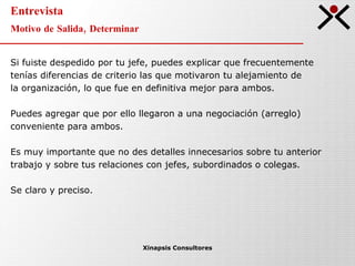Entrevista Motivo de Salida, Determinar Xinapsis Consultores Si fuiste despedido por tu jefe, puedes explicar que frecuentemente tenías diferencias de criterio las que motivaron tu alejamiento de la organización, lo que fue en definitiva mejor para ambos. Puedes agregar que por ello llegaron a una negociación (arreglo) conveniente para ambos.  Es muy importante que no des detalles innecesarios sobre tu anterior trabajo y sobre tus relaciones con jefes, subordinados o colegas. Se claro y preciso. 