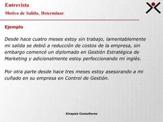 Entrevista Motivo de Salida, Determinar Xinapsis Consultores Ejemplo Desde hace cuatro meses estoy sin trabajo, lamentablemente  mi salida se debió a reducción de costos de la empresa, sin  embargo comencé un diplomado en Gestión Estratégica de  Marketing y adicionalmente estoy perfeccionando mi inglés. Por otra parte desde hace tres meses estoy asesorando a mi  cuñado en su empresa en Control de Gestión. 