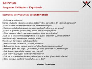 Entrevista Preguntas Habituales - Experiencia Xinapsis Consultores Ejemplos de Preguntas de  Experiencia ¿Qué hace actualmente? Siendo estudiante, ¿Desempeñó algún trabajo? ¿Qué aprendió de él? ¿Cómo lo consiguió? ¿Qué funciones ha desempeñado en sus anteriores trabajos? ¿Ha desempeñado algún puesto de responsabilidad?, ¿Cómo se las arregló? ¿Qué es lo que le ha gustado más y menos de sus trabajos previos? ¿Cómo es/era su relación con sus compañeros, jefes, subordinados? ¿Cuál fue la situación más desagradable en la que se encontró?, ¿Cómo la afrontó? Describa el mejor y el peor jefe que haya tenido Describa un día típico de su trabajo anterior ¿Realizó trabajos de verano? ¿Dónde? ¿Qué hizo? ¿Qué aprendió de sus trabajos anteriores? ¿Qué funciones desempeñaba? ¿Ha tenido gente a su cargo? ¿A cuántos? ¿Cuánto ganaba en su último trabajo? ¿Cuál de sus trabajos le ha gustado más / menos? ¿Cuál ha sido su proyecto o solución más creativa? ¿Cuál fue la experiencia más desagradable que ha tenido? ¿Cómo le hizo frente? ¿Cómo consiguió su último trabajo?¿Por qué lo dejó? 