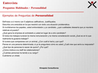 Entrevista Preguntas Habituales - Personalidad Xinapsis Consultores Ejemplos de Preguntas de  Personalidad Defínase a sí mismo con 5 adjetivos calificativos. Justifíquelos. Describa una anécdota en la que resolvió con éxito una situación problemática. Si invirtiéramos los papeles, usted entrevistador y yo candidato, ¿qué cualidades desearía que yo reuniera  relativas al puesto? ¿Qué gana la empresa al contratarlo a usted en lugar de a otro candidato? Si todos los trabajos tuvieran la misma remuneración y la misma consideración social ¿Qué es en lo que  realmente le gustaría trabajar? Si tuviera que compararse con un animal, ¿Con cuál lo haría y por qué? Piense en una persona determinada; si yo le preguntara cómo es usted ¿Cuál cree que sería su respuesta? ¿Qué tipo de personas lo sacan de quicio? ¿Por qué? ¿Cómo motiva a su staff de colaboradores? ¿Cuántas personas ha tenido a su cargo? Cuénteme un chiste 