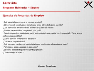 Entrevista Preguntas Habituales – Empleo Xinapsis Consultores Ejemplos de Preguntas de  Empleo ¿Qué ganaría la empresa si lo contrata a usted? ¿Cómo manejó una situación complicada en su último trabajo/en su vida? ¿Qué elementos diferenciadores aportará al puesto de trabajo? ¿Prefiere trabajar solo o con gente? ¿Por qué? ¿Estaría dispuesto a trasladarse a vivir a otra ciudad, país o viajar con frecuencia? ¿Tiene alguna  preferencia geográfica? ¿Cuáles son sus pretensiones de renta? ¿Cuál es su disponibilidad? ¿Qué personas con las que has trabajado nos pueden dar referencias de usted? ¿Participa de otros procesos de selección? ¿Se siente capacitado para trabajar bajo presión? ¿Cómo maneja el stress? 