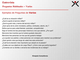 Entrevista Preguntas Habituales – Varios Xinapsis Consultores Ejemplos de Preguntas de  Varios ¿Cuál es su situación militar? ¿Qué le aportó el servicio militar? ¿Qué le gustó más y menos del servicio militar? ¿Qué opina de la unión monetaria, política, sindicatos, aborto, etc.? Defina qué es para usted libertad, autoridad, competitividad. Diga el nombre de tres personajes históricos a los que admire. ¿Por qué? Mencione tres inventos que le hubiera gustado descubrir. Mencione tres personas con las que les gustaría trabajar. ¿Le ayudan sus padres u otras personas con consejos para resolver sus problemas? ¿Qué opinión cree que tengo de usted tras esta entrevista? ¿Cuál fue la decisión más importante que adoptó en el pasado? ¿Cuáles son sus objetivos de Largo Plazo? ¿Cómo cree que podría lograrlos? ¿Comenta con su familia o cercanos las incidencias de su trabajo? 