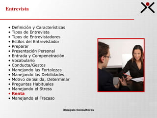 Entrevista Xinapsis Consultores Definición y Características Tipos de Entrevista  Tipos de Entrevistadores Estilos del Entrevistador Preparar Presentación Personal Entrada y Compenetración Vocabulario Conducta/Gestos Manejando las Fortalezas Manejando las Debilidades Motivo de Salida, Determinar Preguntas Habituales Manejando el Stress Renta Manejando el Fracaso 