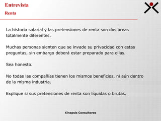 Entrevista Renta Xinapsis Consultores La historia salarial y las pretensiones de renta son dos áreas totalmente diferentes. Muchas personas sienten que se invade su privacidad con estas preguntas, sin embargo deberá estar preparado para ellas.  Sea honesto. No todas las compañías tienen los mismos beneficios, ni aún dentro de la misma industria. Explique si sus pretensiones de renta son líquidas o brutas. 