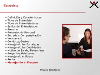 Entrevista Xinapsis Consultores Definición y Características Tipos de Entrevista  Tipos de Entrevistadores Estilos del Entrevistador Preparar Presentación Personal Entrada y Compenetración Vocabulario Conducta/Gestos Manejando las Fortalezas Manejando las Debilidades Motivo de Salida, Determinar Preguntas Habituales Manejando el Stress Renta Manejando el Fracaso 
