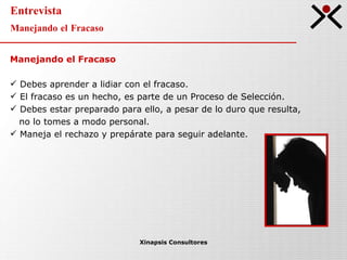 Entrevista Manejando el Fracaso Xinapsis Consultores Manejando el Fracaso Debes aprender a lidiar con el fracaso. El fracaso es un hecho, es parte de un Proceso de Selección. Debes estar preparado para ello, a pesar de lo duro que resulta,  no lo tomes a modo personal. Maneja el rechazo y prepárate para seguir adelante.  