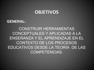 OBJETIVOS GENERAL: CONSTRUIR HERRAMIENTAS CONCEPTUALES Y APLICADAS A LA ENSEÑANZA Y EL APRENDIZAJE EN EL CONTEXTO DE LOS PROCESOS EDUCATIVOS DESDE LA TEORÍA  DE LAS COMPETENCIAS. 