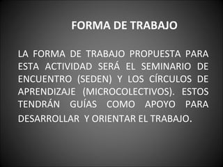FORMA DE TRABAJO   LA FORMA DE TRABAJO PROPUESTA PARA ESTA ACTIVIDAD SERÁ EL SEMINARIO DE ENCUENTRO (SEDEN) Y LOS CÍRCULOS DE APRENDIZAJE (MICROCOLECTIVOS). ESTOS TENDRÁN GUÍAS COMO APOYO PARA DESARROLLAR  Y ORIENTAR EL TRABAJO .   