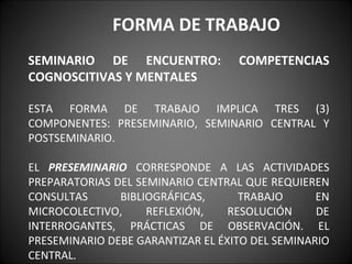 FORMA DE TRABAJO
SEMINARIO DE ENCUENTRO:            COMPETENCIAS
COGNOSCITIVAS Y MENTALES

ESTA FORMA DE TRABAJO IMPLICA TRES (3)
COMPONENTES: PRESEMINARIO, SEMINARIO CENTRAL Y
POSTSEMINARIO.

EL PRESEMINARIO CORRESPONDE A LAS ACTIVIDADES
PREPARATORIAS DEL SEMINARIO CENTRAL QUE REQUIEREN
CONSULTAS      BIBLIOGRÁFICAS,      TRABAJO      EN
MICROCOLECTIVO,     REFLEXIÓN,    RESOLUCIÓN     DE
INTERROGANTES, PRÁCTICAS DE OBSERVACIÓN. EL
PRESEMINARIO DEBE GARANTIZAR EL ÉXITO DEL SEMINARIO
CENTRAL.
 