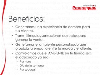 • Generamos una experiencia de compra para
tus clientes.
• Transmitimos las sensaciones correctas para
generar la venta.
• Generamos el ambiente personalizado que
propicia la empatía entre tu marca y el cliente.
• Controlamos que el AMBIENTE en tu tienda sea
el adecuado ya sea:
– Por hora
– Día de la semana
– Por sucursal
 