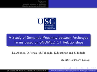 Background
                                           Objectives
                     Semantic proximity in archetypes
                     Mapping archetypes to SNOMED




.
    A Study of Semantic Proximity between Archetype
       Terms based on SNOMED CT Relationships
.

      J.L.Allones, D.Penas, M.Taboada, D.Martinez and S.Tellado

                                                                      KEAM Research Group

                                                                       .      .       .       .      .       .

J.L. Allones, D. Penas, M. Taboada, D. Martinez et al.   A Study of Semantic Proximity between Archetype Terms based o
 