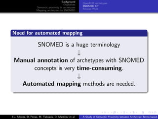 Background
                                                         OpenEHR archetypes
                                           Objectives
                                                         SNOMED CT
                     Semantic proximity in archetypes
                                                         Related Work
                     Mapping archetypes to SNOMED




.
Need for automated mapping
.
           SNOMED is a huge terminology
                           ↓
    Manual annotation of archetypes with SNOMED
          concepts is very time-consuming.
                           ↓
      Automated mapping methods are needed.
.



                                                                       .      .       .       .      .       .

J.L. Allones, D. Penas, M. Taboada, D. Martinez et al.   A Study of Semantic Proximity between Archetype Terms based o
 