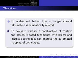 Background
                                               Objectives
                         Semantic proximity in archetypes
                         Mapping archetypes to SNOMED


. Objectives

    .
        .
        1   To understand better how archetype clinical
            information is semantically related.
        . To evaluate whether a combination of context
        2


          and structure-based techniques with lexical and
          linguistic techniques can improve the automated
          mapping of archetypes.
    .


                                                                           .      .       .       .      .       .

    J.L. Allones, D. Penas, M. Taboada, D. Martinez et al.   A Study of Semantic Proximity between Archetype Terms based o
 