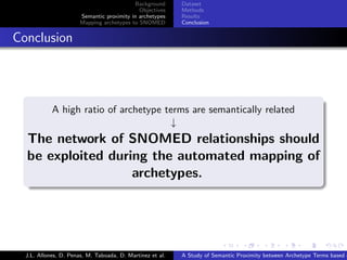 Background      Dataset
                                               Objectives    Methods
                         Semantic proximity in archetypes    Results
                         Mapping archetypes to SNOMED        Conclusion


. Conclusion


    .
              A high ratio of archetype terms are semantically related
                                         ↓
    The network of SNOMED relationships should
    be exploited during the automated mapping of
                     archetypes.
    .




                                                                           .      .       .       .      .       .

    J.L. Allones, D. Penas, M. Taboada, D. Martinez et al.   A Study of Semantic Proximity between Archetype Terms based o
 