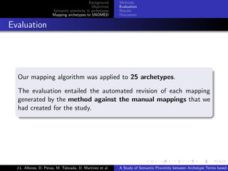 Background      Methods
                                               Objectives    Evaluation
                         Semantic proximity in archetypes    Results
                         Mapping archetypes to SNOMED        Discussion


. Evaluation



    .
    Our mapping algorithm was applied to 25 archetypes.

    The evaluation entailed the automated revision of each mapping
    generated by the method against the manual mappings that we
    had created for the study.
    .




                                                                           .      .       .       .      .       .

    J.L. Allones, D. Penas, M. Taboada, D. Martinez et al.   A Study of Semantic Proximity between Archetype Terms based o
 