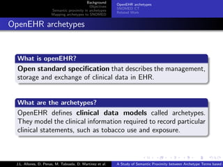 Background
                                                            OpenEHR archetypes
                                              Objectives
                                                            SNOMED CT
                        Semantic proximity in archetypes
                                                            Related Work
                        Mapping archetypes to SNOMED


. OpenEHR archetypes

    .
    What is openEHR?
    .
    Open standard speciﬁcation that describes the management,
    storage and exchange of clinical data in EHR.
    .

    .
    What are the archetypes?
    .
    OpenEHR deﬁnes clinical data models called archetypes.
    They model the clinical information required to record particular
    clinical statements, such as tobacco use and exposure.
    .


                                                                          .      .       .       .      .       .

   J.L. Allones, D. Penas, M. Taboada, D. Martinez et al.   A Study of Semantic Proximity between Archetype Terms based o
 