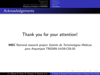 Background      Methods
                                              Objectives    Evaluation
                        Semantic proximity in archetypes    Results
                        Mapping archetypes to SNOMED        Discussion


. Acknowledgements




                      Thank you for your attention!

    MEC National research project Gesti´n de Terminolog´ M´dicas
                                       o               ıas e
              para Arquetipos TIN2009-14159-C05-05




                                                                          .      .       .       .      .       .

   J.L. Allones, D. Penas, M. Taboada, D. Martinez et al.   A Study of Semantic Proximity between Archetype Terms based o
 