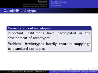 Background
                                                            OpenEHR archetypes
                                              Objectives
                                                            SNOMED CT
                        Semantic proximity in archetypes
                                                            Related Work
                        Mapping archetypes to SNOMED


. OpenEHR archetypes


    .
    Current status of archetypes
    .
    Important institutions have participated in the
    development of archetypes.
    Problem: Archetypes hardly contain mappings
    to standard concepts
    .




                                                                          .      .       .       .      .       .

   J.L. Allones, D. Penas, M. Taboada, D. Martinez et al.   A Study of Semantic Proximity between Archetype Terms based o
 
