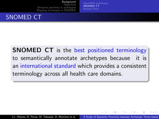 Background
                                                            OpenEHR archetypes
                                              Objectives
                                                            SNOMED CT
                        Semantic proximity in archetypes
                                                            Related Work
                        Mapping archetypes to SNOMED


. SNOMED CT



   .
   SNOMED CT is the best positioned terminology
   to semantically annotate archetypes because it is
   an international standard which provides a consistent
   terminology across all health care domains.
   .




                                                                          .      .       .       .      .       .

   J.L. Allones, D. Penas, M. Taboada, D. Martinez et al.   A Study of Semantic Proximity between Archetype Terms based o
 