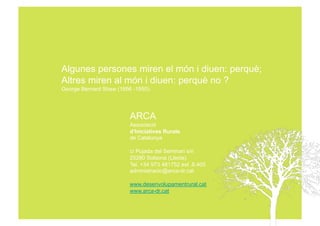 Algunes persones miren el món i diuen: perquè;
Altres miren al món i diuen: perquè no ?
George Bernard Shaw (1856 -1950).




                         ARCA
                         Associació
                         d’Iniciatives Rurals
                         de Catalunya

                         c/ Pujada del Seminari s/n
                         25280 Solsona (Lleida)
                         Tel. +34 973 481752 ext .8.405
                         administracio@arca-dr.cat

                         www.desenvolupamentrural.cat
                         www.arca-dr.cat
 