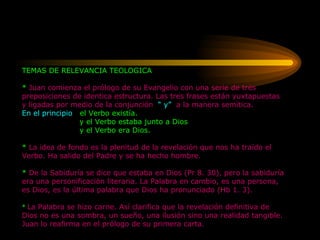 TEMAS DE RELEVANCIA TEOLOGICA *  Juan comienza el prólogo de su Evangelio con una serie de tres preposiciones de identica estructura. Las tres frases están yuxtapuestas y ligadas por medio de la conjunción  “ y”   a la manera semítica. En el principio  el Verbo existía.   y el Verbo estaba junto a Dios   y el Verbo era Dios.   *  La idea de fondo es la plenitud de la revelación que nos ha traído el Verbo. Ha salido del Padre y se ha hecho hombre.  *  De la Sabiduría se dice que estaba en Dios (Pr 8. 30), pero la sabiduría era una personificación literaria. La Palabra en cambio, es una persona, es Dios, es la última palabra que Dios ha pronunciado (Hb 1. 3). *   La Palabra se hizo carne. Así clarifica que la revelación definitiva de Dios no es una sombra, un sueño, una ilusión sino una realidad tangible. Juan lo reafirma en el prólogo de su primera carta. 