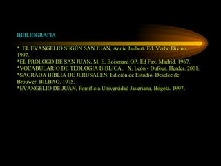 BIBLIOGRAFIA *  EL EVANGELIO SEGÚN SAN JUAN, Annie Jaubert. Ed. Verbo Divino, 1997. *EL PROLOGO DE SAN JUAN, M. E. Boismard OP. Ed Fax. Madrid. 1967. *VOCABULARIO DE TEOLOGIA BIBLICA,  X. León - Dufour. Herder. 2001. *SAGRADA BIBLIA DE JERUSALEN. Edición de Estudio. Desclee de Brouwer. BILBAO. 1975. *EVANGELIO DE JUAN, Pontificia Universidad Javeriana. Bogotá. 1997. 