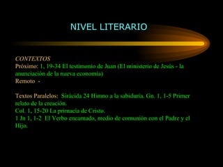 CONTEXTOS  Próximo:   1, 19-34 El testimonio de Juan (El ministerio de Jesús - la anunciación de la nueva economía) Remoto  -  Textos Paralelos:   Sirácida 24 Himno a la sabiduría. Gn. 1, 1-5 Primer  relato de la creación. Col. 1, 15-20 La primacía de Cristo. 1 Jn 1, 1-2  El Verbo encarnado, medio de comunión con el Padre y el Hijo.  NIVEL LITERARIO 