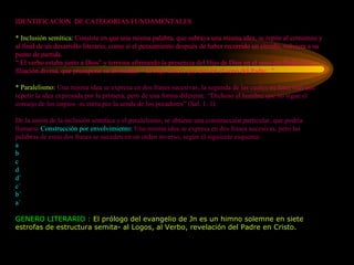 IDENTIFICACION  DE CATEGORIAS FUNDAMENTALES * Inclusión semítica:  Consiste en que una misma palabra, que subraya una misma idea, se repite al comienzo y al final de un desarrollo literario, como si el pensamiento después de haber recorrido un círculo, volviera a su punto de partida. “ El verbo estaba junto a Dios” y termina afirmando la presencia del Hijo de Dios en el seno del Padre y su filiación divina, que presupone su divinidad: “ El Hijo único, que está en el seno del Padre...” * Paralelismo:  Una misma idea se expresa en dos frases sucesivas, la segunda de las cuales no hace más que repetir la idea expresada por la primera, pero de una forma diferente. “Dichoso el hombre que no sigue el consejo de los impios -ni entra por la senda de los pecadores” (Sal. 1, 1). De la unión de la inclusión semítica y el paralelismo, se obtiene una construcción particular, que podría llamarse  Construcción por envolvimiento:  Una misma idea se expresa en dos frases sucesivas, pero las palabras de estas dos frases se suceden en un orden inverso, según el siguiente esquema: a b c d d´ c´ b´ a´ GENERO LITERARIO :  El prólogo del evangelio de Jn es un himno solemne en siete estrofas de estructura semita- al Logos, al Verbo, revelación del Padre en Cristo. 