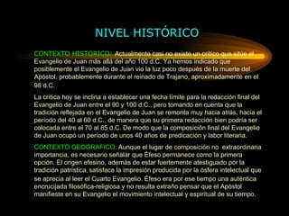 NIVEL HISTÓRICO CONTEXTO HISTORICO:  Actualmente casi no existe un crítico que sitúe el Evangelio de Juan más allá del año 100 d.C. Ya hemos indicado que posiblemente el Evangelio de Juan vio la luz poco después de la muerte del Apóstol, probablemente durante el reinado de Trajano, aproximadamente en el   98   d.C. La crítica hoy se inclina a establecer una fecha límite para la redacción final del Evangelio de Juan entre el 90 y 100 d.C., pero tomando en cuenta que la tradición reflejada en el Evangelio de Juan se remonta muy hacia atrás, hacia el período del 40 al 60 d.C., de manera que su primera redacción bien podría ser colocada entre el 70 al 85 d.C. De modo que la composición final del Evangelio de Juan ocupó un período de unos 40   años de predicación y labor literaria. CONTEXTO GEOGRAFICO:  Aunque el lugar de composición no  extraordinaria importancia, es necesario señalar que Éfeso permanece como la primera opción. El origen efesino, además de estar fuertemente atestiguado por la tradición patrística,   satisface la impresión producida por la ósfera intelectual que se aprecia al leer el Cuarto Evangelio. Éfeso era por ese tiempo una auténtica encrucijada filosófica-religiosa y no resulta extraño pensar que el Apóstol manifieste en su Evangelio el movimiento intelectual y espiritual de su tiempo. 