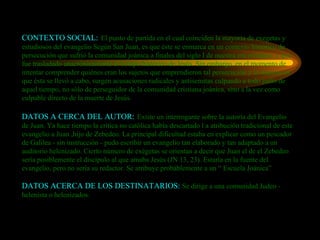 CONTEXTO SOCIAL:   El punto de partida en el cual coinciden la mayoría de exegetas y estudiosos del evangelio Según San Juan, es que éste se enmarca en un contexto histórico de persecución que sufrió la comunidad joánica a finales del siglo I de nuestra era cristiana, y que fue trasladado anacrónicamente al tiempo histórico de Jesús. Sin embargo, en el momento de intentar comprender quiénes eran los sujetos que emprendieron tal persecución y la manera en que ésta se llevó a cabo, surgen acusaciones radicales y antisemitas culpando a todo judío de aquel tiempo, no sólo de perseguidor de la comunidad cristiana joánica, sino a la vez como culpable directo de la muerte de Jesús. DATOS A CERCA DEL AUTOR:   Existe un interrogante sobre la autoría del Evangelio de Juan. Ya hace tiempo la crítica no católica había descartado l a atribución tradicional de este evangelio a Juan ,hijo de Zebedeo. La principal dificultad estaba en explicar como un pescador de Galilea - sin instrucción - pudo escribir un evangelio tan elaborado y tan adaptado a un auditorio helenizado. Cierto número de exégetas se orientan a decir que Juan el de el Zebedeo sería posiblemente el discípulo al que amaba Jesús (JN 13, 23). Estaría en la fuente del evangelio, pero no sería su redactor. Se atribuye probáblemente a un “ Escuela Joánica”  DATOS ACERCA DE LOS DESTINATARIOS:  Se dirige a una comunidad Judeo - helenista o helenizados. 