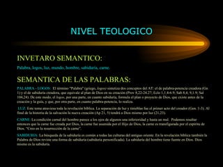 NIVEL TEOLOGICO INVETARO SEMANTICO: Palabra, logos, luz, mundo, hombre, sabiduría, carne. SEMANTICA DE LAS PALABRAS: PALABRA - LOGOS:   El término "Palabra" (griego,  logos)  sintetiza dos conceptos del AT: el de palabra-potencia creadora (Gn 1) y el de sabiduría creadora, que equivale al plan de Dios en su creación (Prov 8,22-24.27; Eclo 1,1.4-6.9; Sab 8,4; 9,1.9; Sal 104,24). De este modo, el  logos , por una parte, en cuanto sabiduría, formula el plan o proyecto de Dios, que existe antes de la creación y la guía, y que, por otra parte, en cuanto palabra-potencia, lo realiza. LUZ:  Este tema atraviesa toda la revelación bíblica. La separación de luz y tinieblas fue el primer acto del creador (Gen. 1-3). Al final de la historia de la salvación la nueva creación (Ap 21, 5) tendrá a Dios mismo por luz (21,23). CARNE:  La condición carnal del hombre parece a los ojos de algunos una inferioridad y hasta un mal.  Podemos resaltar entonces que la carne fue creada por Dios, la carne fue asumida por el Hijo de Dios, la carne es transfigurada por el espíritu de Dios. “Creo en la resurrección de la carne”. SABIDURIA:  La búsqueda de la sabiduría es común a todas las culturas del antiguo oriente. En la revelación bíblica también la Palabra de Dios reviste una forma de sabiduría (sabiduría personificada). La sabiduría del hombre tiene fuente en Dios. Dios mismo es la sabiduría. 