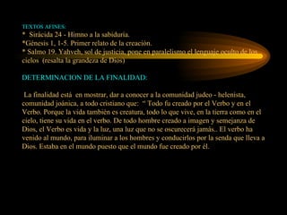 TEXTOS AFINES: *  Sirácida 24 - Himno a la sabiduría. *Génesis 1, 1-5. Primer relato de la creación. * Salmo 19. Yahveh, sol de justicia, pone en paralelismo el lenguaje oculto de los cielos  (resalta la grandeza de Dios) DETERMINACION DE LA FINALIDAD:  La finalidad está  en mostrar, dar a conocer a la comunidad judeo - helenista,  comunidad joánica, a todo cristiano que:  “ Todo fu creado por el Verbo y en el Verbo. Porque la vida también es creatura, todo lo que vive, en la tierra como en el cielo, tiene su vida en el verbo. De todo hombre creado a imagen y semejanza de Dios, el Verbo es vida y la luz, una luz que no se oscurecerá jamás.. El verbo ha venido al mundo, para iluminar a los hombres y conducirlos por la senda que lleva a Dios. Estaba en el mundo puesto que el mundo fue creado por él. 