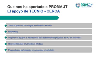 Que nos ha aportado a PROMAUT
El apoyo de TECNIO - CERCA
Tener el apoyo de Tecnólogos de referencia Mundial
Representatividad en jornadas e Infodays
Disponer de equipos e instalaciones para desarrollar los proyectos de I+D en consorcio
Networking
Propuestas de participación en consorcios en definición
 