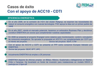 Casos de éxito
Con el apoyo de ACC10 - CDTI
EFICIENCIA ENERGETICA
En el año 2006, en la comisión de I+D+i del clúster Railgrup, se exponen las necesidades de
reducir el consumo energético con nuevas tecnologías. FGC apoya la idea con un primer pedido de
24K€
En el año 2007, viendo el mercado potencial, hacemos un exhaustivo Business Plan y decidimos
constituir ENERTIKA con socios que complementan nuestras capacidades
Con el apoyo de ACC10 y CDTI se presenta al 7FP como consorcio Europeo liderado por
ENERTIKA.
Socios del proyecto: SEAT, BTT, UPC…
ENERTIKA dispone de oficinas propias en Bilbao, México, Guatemala y delegaciones en Madrid,
Chile y Canarias. Ha levantado un fondo de inversión para instalaciones en modelo ESCO y
participa en 2 Spin-off
En 2008 se presenta el proyecto Energest como sistema para monitorización, control y simulación
de consumos energéticos. Se aprueba la propuesta en ACC10 y es complementada por CDTI por
el interés del proyecto. Socios del proyecto: SEAT, CTM
Actualmente ENERTIKA da empleo a 26 personas
 