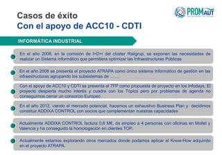 Casos de éxito
Con el apoyo de ACC10 - CDTI
INFORMÁTICA INDUSTRIAL
En el año 2008, en la comisión de I+D+i del clúster Railgrup, se exponen las necesidades de
realizar un Sistema informático que permitiera optimizar las Infraestructuras Públicas
En el año 2012, viendo el mercado potencial, hacemos un exhaustivo Business Plan y decidimos
constituir ADDIXA CONTROL con socios que complementan nuestras capacidades
Con el apoyo de ACC10 y CDTI se presenta al 7FP como propuesta de proyecto en los Infodays. El
proyecto despierta mucho interés y cuadra con los Tópics pero por problemas de agenda no
conseguimos cerrar un consorcio Europeo
En el año 2008 se presenta el proyecto ATRAPA como único sistema Informático de gestión en las
infraestructuras agrupando los subsistemas de …….
Actualmente ADDIXA CONTROL factura 0,6 M€, da empleo a 4 personas con oficinas en Mollet y
Valencia y ha conseguido la homologación en clientes TOP.
Actualmente estamos explorando otros mercados donde podamos aplicar el Know-How adquirido
en el proyecto ATRAPA.
 