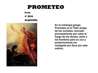 PROMETEO
Iván
4º EPO
ALQUERÍA
En la mitología griega,
Prometeo es el Titán amigo
de los mortales, honrado
principalmente por robar el
fuego de los dioses, darlo a
los hombres para su uso y
posteriormente ser
castigado por Zeus por este
motivo.
 
