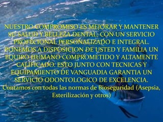 NUESTRO COMPROMISO ES MEJORAR Y MANTENER SU SALUD Y BELLEZA DENTAL; CON UN SERVICIO PROFECIONAL PERSONALIZADO E INTEGRAL. PONEMOS A DISPOSICION DE USTED Y FAMILIA UN EQUIPO HUMANO COMPROMETIDO Y ALTAMENTE CALIFICADO. ESTO JUNTO CON TECNICAS Y EQUIPAMIENTO DE VANGUADIA GARANTIA UN SERVICIO ODONTOLOGICO DE EXCELENCIA.Contamos con todas las normas de Bioseguridad (Asepsia, Esterilización y otros)