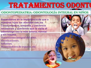 TRATAMIENTOS ODONTOLOGICOS ODONTOPEDIATRIA: ODONTOLOGÍA INTEGRAL EN NIÑOSBasandonos en la importancia de que a nuestros hijos los atiendan con losConocimientos, simpatía, y paciencia necesarios y queriendo que la visita al odonlólogo sea la más amena, normal y sin trauma.Tratamiento integral del niño.Fluorizaciones. Sellantes. Mantenedores de espacio, etc