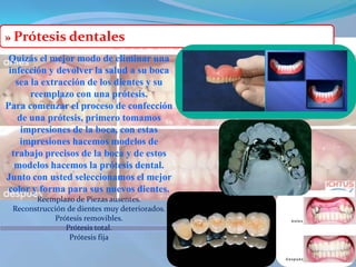 »Prótesis dentalesQuizás el mejor modo de eliminar una infección y devolver la salud a su boca sea la extracción de los dientes y su reemplazo con una prótesis.Para comenzar el proceso de confección de una prótesis, primero tomamos impresiones de la boca, con estas impresiones hacemos modelos de trabajo precisos de la boca y de estos modelos hacemos la prótesis dental. Junto con usted seleccionamos el mejor color y forma para sus nuevos dientes.Reemplazo de Piezas ausentes. Reconstrucción de dientes muy deteriorados. Prótesis removibles. Prótesis total. Prótesis fija