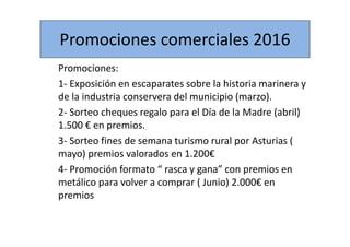Promociones comerciales 2016
Promociones:
1- Exposición en escaparates sobre la historia marinera y
de la industria conservera del municipio (marzo).
2- Sorteo cheques regalo para el Día de la Madre (abril)
1.500 € en premios.
3- Sorteo fines de semana turismo rural por Asturias (
mayo) premios valorados en 1.200€
4- Promoción formato “ rasca y gana” con premios en
metálico para volver a comprar ( Junio) 2.000€ en
premios
 