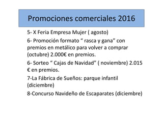 Promociones comerciales 2016
5- X Feria Empresa Mujer ( agosto)
6- Promoción formato “ rasca y gana” con
premios en metálico para volver a comprar
(octubre) 2.000€ en premios.
6- Sorteo “ Cajas de Navidad” ( noviembre) 2.015
€ en premios.
7-La Fábrica de Sueños: parque infantil
(diciembre)
8-Concurso Navideño de Escaparates (diciembre)
 