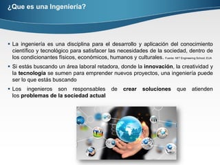 ¿Que es una Ingeniería?
 La ingeniería es una disciplina para el desarrollo y aplicación del conocimiento
científico y tecnológico para satisfacer las necesidades de la sociedad, dentro de
los condicionantes físicos, económicos, humanos y culturales. Fuente: MIT Engineering School; EUA
 Si estás buscando un área laboral retadora, donde la innovación, la creatividad y
la tecnología se sumen para emprender nuevos proyectos, una ingeniería puede
ser lo que estás buscando
 Los ingenieros son responsables de crear soluciones que atienden
los problemas de la sociedad actual
 