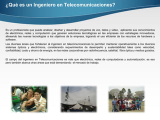 ¿Qué es un Ingeniero en Telecomunicaciones?
Es un profesionista que puede analizar, diseñar y desarrollar proyectos de voz, datos y video, aplicando sus conocimientos
de electrónica, redes y computación que generen soluciones tecnológicas en las empresas con estrategias innovadoras,
alineando las nuevas tecnologías a los objetivos de la empresa, logrando el uso eficiente de los recursos de hardware y
software.
Las diversas áreas que fortalecen al ingeniero en telecomunicaciones le permiten mantener operativamente a los diversos
sistemas ópticos y electrónicos, considerando requerimientos de desempeño y sustentabilidad tales como velocidad,
confiabilidad, costo y ahorro de energía, en las redes corporativas por radiofrecuencia, satelital, fibra óptica y medios guiados.
El campo del ingeniero en Telecomunicaciones es más que electrónica, redes de computadoras y automatización, es eso
pero también abarca otras áreas que está demandando el mercado de trabajo.
 