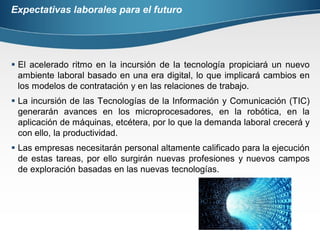 Expectativas laborales para el futuro
 El acelerado ritmo en la incursión de la tecnología propiciará un nuevo
ambiente laboral basado en una era digital, lo que implicará cambios en
los modelos de contratación y en las relaciones de trabajo.
 La incursión de las Tecnologías de la Información y Comunicación (TIC)
generarán avances en los microprocesadores, en la robótica, en la
aplicación de máquinas, etcétera, por lo que la demanda laboral crecerá y
con ello, la productividad.
 Las empresas necesitarán personal altamente calificado para la ejecución
de estas tareas, por ello surgirán nuevas profesiones y nuevos campos
de exploración basadas en las nuevas tecnologías.
 