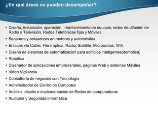 ¿En qué áreas se pueden desempeñar?
 Diseño, instalación, operación , mantenimiento de equipos, redes de difusión de
Radio y Televisión, Redes Telefónicas fijas y Móviles.
 Sensores y actuadores en motores y automóviles
 Enlaces vía Cable, Fibra óptica, Radio, Satélite, Microondas, Wifi,
 Diseño de sistemas de automatización para edificios inteligentes(domótica)
 Robótica
 Diseñador de aplicaciones empresariales, páginas Web y sistemas Móviles
 Video Vigilancia
 Consultoría de negocios con Tecnología
 Administrador de Centro de Cómputos
 Análisis, diseño e implementación de Redes de computadoras
 Auditoria y Seguridad informática
 