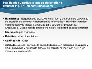 Habilidades y actitudes que se desarrollan al
estudiar Ing. En Telecomunicaciones
 Habilidades: Negociación, proactivo, dinámico, y auto-dirigido capacidad
de creación de sistemas y herramientas informáticas. Habilidad para las
matemáticas y la lógica. Capacidad para solucionar problemas.
Creatividad. Capacidad de análisis y síntesis. Habilidad para sistematizar
 Idiomas: Inglés avanzado
 Estudios: Nivel Licenciatura
 Certificación: Cisco
 Actitudes: ofrecer servicio de calidad; disposición adecuada para guiar y
dirigir proyectos y grupos de trabajo, de espíritu crítico y con actitud de
iniciativa y cooperación.
 