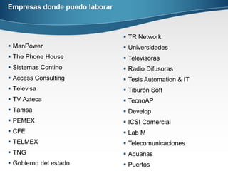 Empresas donde puedo laborar
 ManPower
 The Phone House
 Sistemas Contino
 Access Consulting
 Televisa
 TV Azteca
 Tamsa
 PEMEX
 CFE
 TELMEX
 TNG
 Gobierno del estado
 TR Network
 Universidades
 Televisoras
 Radio Difusoras
 Tesis Automation & IT
 Tiburón Soft
 TecnoAP
 Develop
 ICSI Comercial
 Lab M
 Telecomunicaciones
 Aduanas
 Puertos
 